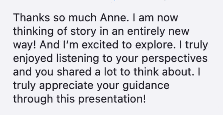 Thanks so much Anne. I am now thinking of story in an entirely new way! And I&rsquo;m excited to explore. I truly enjoyed listening to your perspectives and you shared a lot to think about. I truly appreciate your guidance through this presentation!