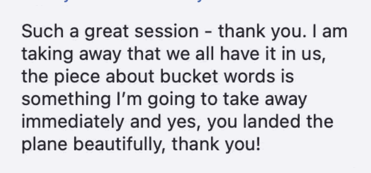Such a great session, thank you. I am taking away that we all have it in us, the piece about bucket words is something I&rsquo;m going to take away immediately and yes, you landed the plane beautifully, thank you!